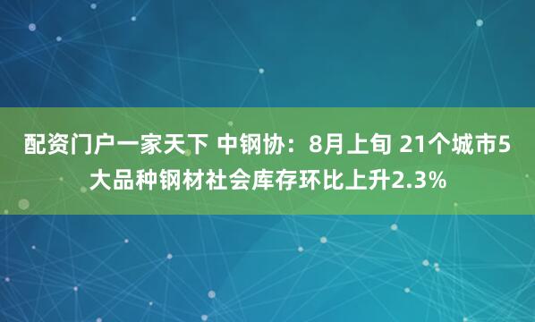 配资门户一家天下 中钢协：8月上旬 21个城市5大品种钢材社会库存环比上升2.3%
