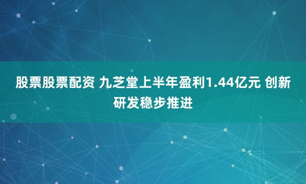 股票股票配资 九芝堂上半年盈利1.44亿元 创新研发稳步推进
