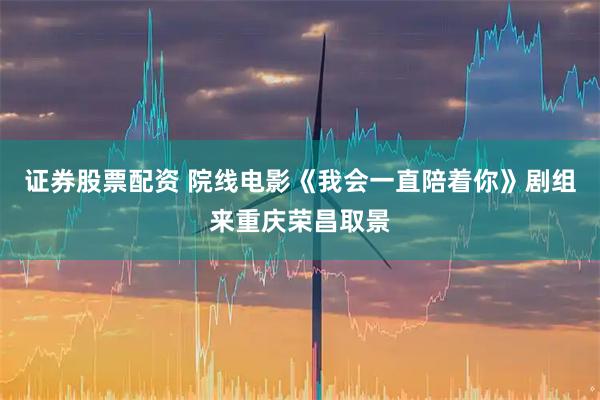 证券股票配资 院线电影《我会一直陪着你》剧组来重庆荣昌取景