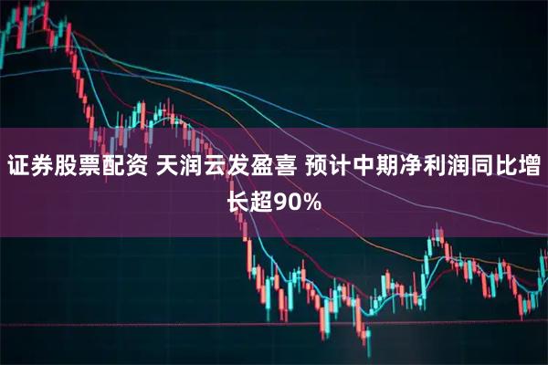 证券股票配资 天润云发盈喜 预计中期净利润同比增长超90%