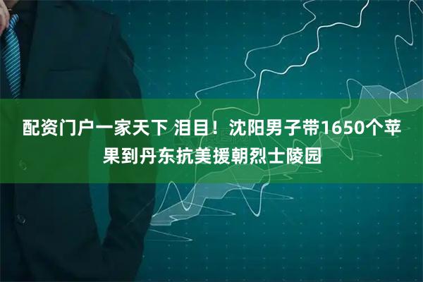 配资门户一家天下 泪目！沈阳男子带1650个苹果到丹东抗美援朝烈士陵园