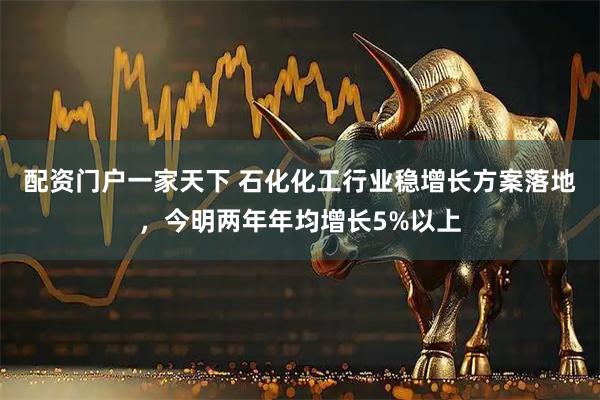 配资门户一家天下 石化化工行业稳增长方案落地，今明两年年均增长5%以上