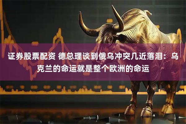 证券股票配资 德总理谈到俄乌冲突几近落泪:乌克兰的命运就是整个欧洲的命运
