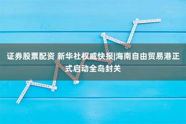 证券股票配资 新华社权威快报|海南自由贸易港正式启动全岛封关