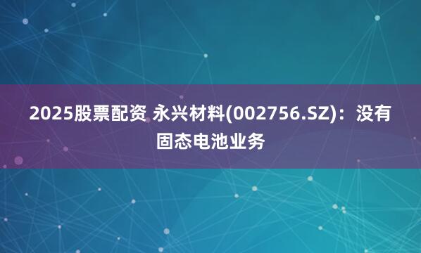 2025股票配资 永兴材料(002756.SZ)：没有固态电池业务