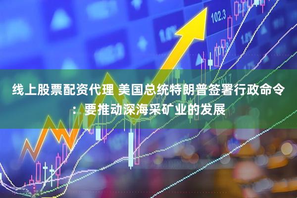 线上股票配资代理 美国总统特朗普签署行政命令：要推动深海采矿业的发展