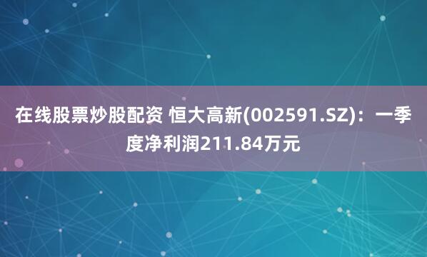 在线股票炒股配资 恒大高新(002591.SZ)：一季度净利润211.84万元