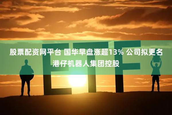 股票配资网平台 国华早盘涨超13% 公司拟更名港仔机器人集团控股