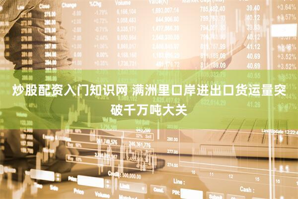炒股配资入门知识网 满洲里口岸进出口货运量突破千万吨大关