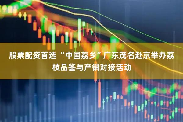 股票配资首选 “中国荔乡”广东茂名赴京举办荔枝品鉴与产销对接活动