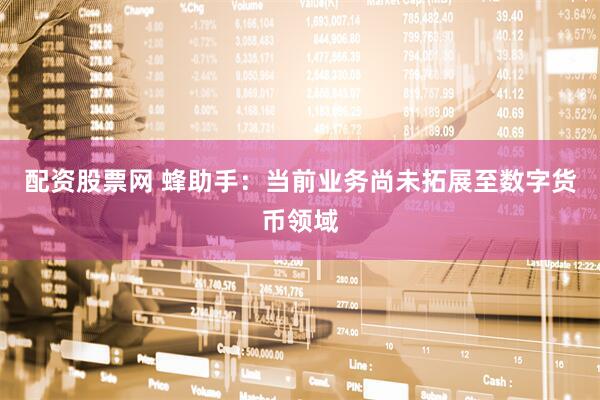配资股票网 蜂助手：当前业务尚未拓展至数字货币领域