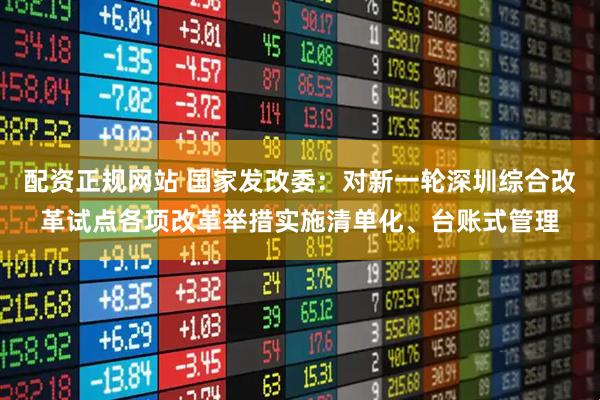 配资正规网站 国家发改委：对新一轮深圳综合改革试点各项改革举措实施清单化、台账式管理