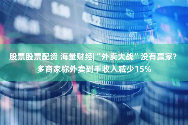 股票股票配资 海量财经|“外卖大战”没有赢家? 多商家称外卖到手收入减少15%