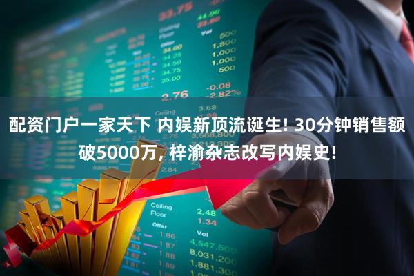 配资门户一家天下 内娱新顶流诞生! 30分钟销售额破5000万, 梓渝杂志改写内娱史!