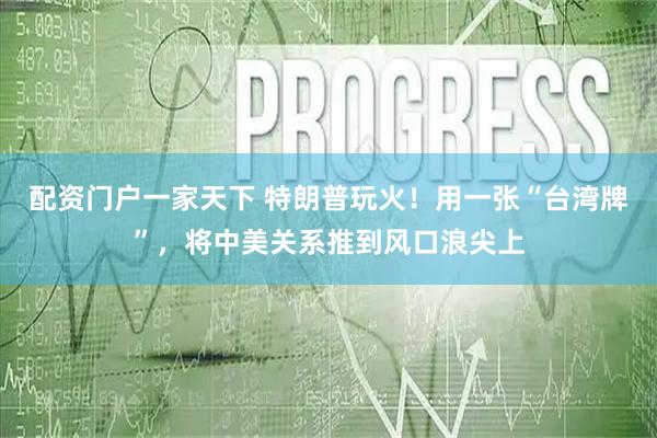 配资门户一家天下 特朗普玩火！用一张“台湾牌”，将中美关系推到风口浪尖上