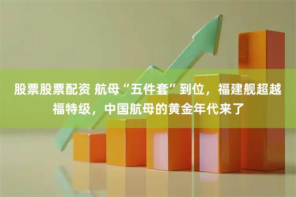 股票股票配资 航母“五件套”到位，福建舰超越福特级，中国航母的黄金年代来了