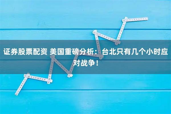 证券股票配资 美国重磅分析：台北只有几个小时应对战争！