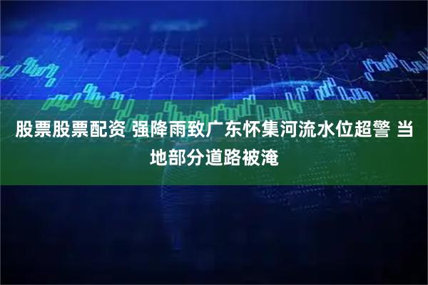 股票股票配资 强降雨致广东怀集河流水位超警 当地部分道路被淹