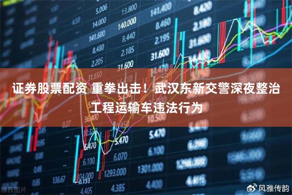 证券股票配资 重拳出击！武汉东新交警深夜整治工程运输车违法行为