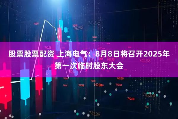 股票股票配资 上海电气：8月8日将召开2025年第一次临时股东大会