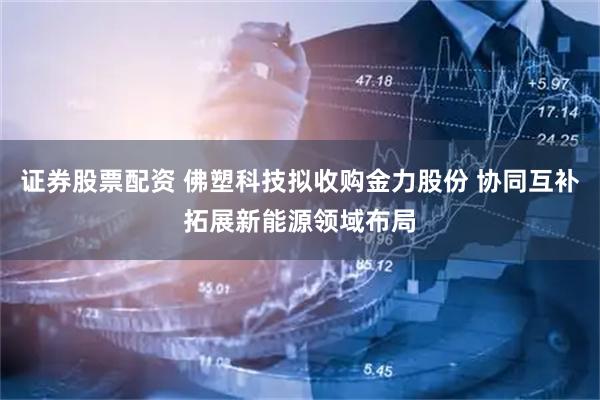 证券股票配资 佛塑科技拟收购金力股份 协同互补拓展新能源领域布局