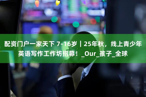 配资门户一家天下 7-16岁｜25年秋，线上青少年英语写作工作坊招募！_Our_孩子_全球