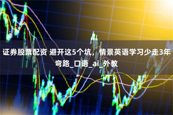 证券股票配资 避开这5个坑，情景英语学习少走3年弯路_口语_ai_外教