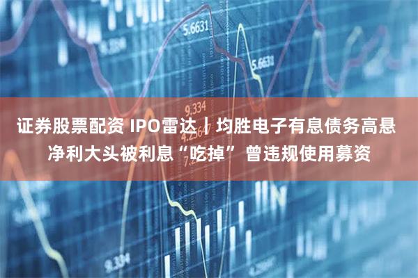 证券股票配资 IPO雷达｜均胜电子有息债务高悬 净利大头被利息“吃掉” 曾违规使用募资