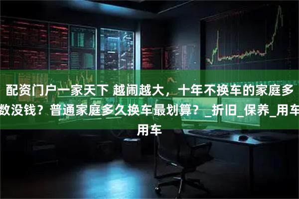 配资门户一家天下 越闹越大，十年不换车的家庭多数没钱？普通家庭多久换车最划算？_折旧_保养_用车