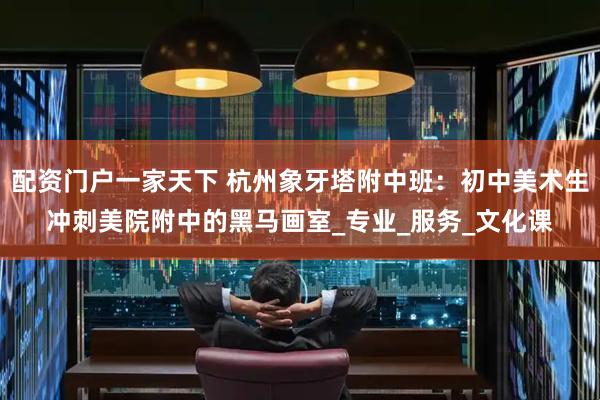 配资门户一家天下 杭州象牙塔附中班：初中美术生冲刺美院附中的黑马画室_专业_服务_文化课