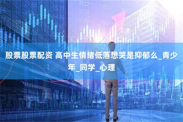 股票股票配资 高中生情绪低落想哭是抑郁么_青少年_同学_心理