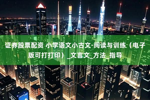 证券股票配资 小学语文小古文·阅读与训练（电子版可打打印）_文言文_方法_指导