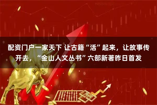 配资门户一家天下 让古籍“活”起来，让故事传开去，“金山人文丛书”六部新著昨日首发