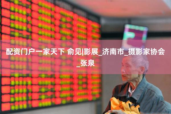 配资门户一家天下 俞见|影展_济南市_摄影家协会_张泉