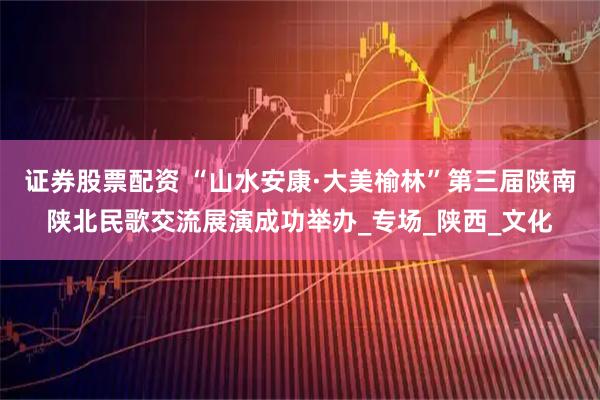 证券股票配资 “山水安康·大美榆林”第三届陕南陕北民歌交流展演成功举办_专场_陕西_文化